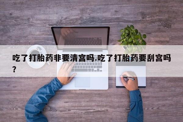 打胎药私人店联系方式吃了打胎药非要清宫吗.吃了打胎药要刮宫吗?