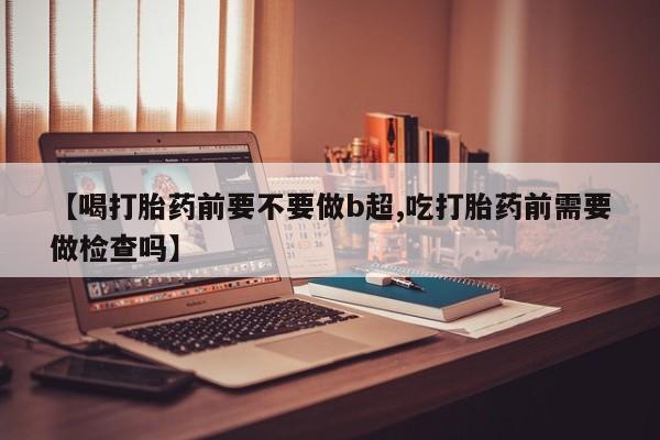 打胎药私人店联系方式【喝打胎药前要不要做b超,吃打胎药前需要做检查吗】