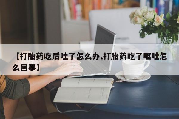 打胎药私人店联系方式【打胎药吃后吐了怎么办,打胎药吃了呕吐怎么回事】