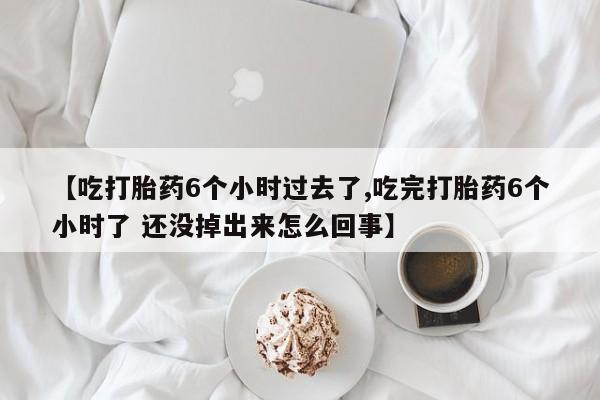 打胎药私人店联系方式【吃打胎药6个小时过去了,吃完打胎药6个小时了 还没掉出来怎么回事】