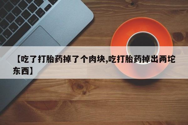 打胎药私人店联系方式【吃了打胎药掉了个肉块,吃打胎药掉出两坨东西】