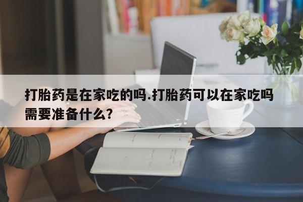 打胎药私人店联系方式打胎药是在家吃的吗.打胎药可以在家吃吗 需要准备什么?