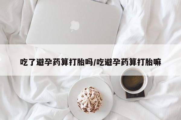打胎药私人店联系方式吃了避孕药算打胎吗/吃避孕药算打胎嘛