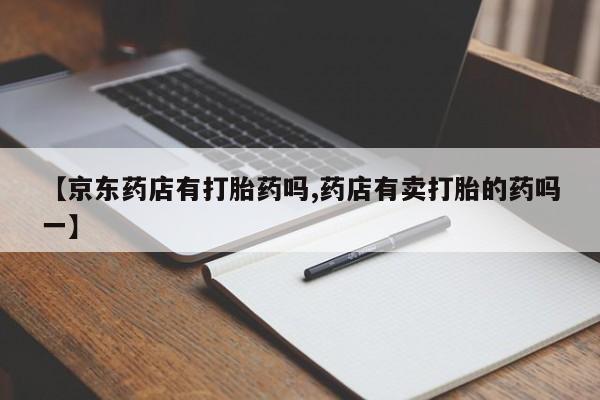 打胎药私人店联系方式【京东药店有打胎药吗,药店有卖打胎的药吗一】