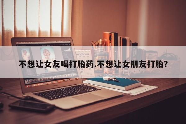 打胎药私人店联系方式不想让女友喝打胎药.不想让女朋友打胎？