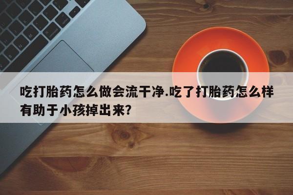打胎药私人店联系方式吃打胎药怎么做会流干净.吃了打胎药怎么样有助于小孩掉出来？