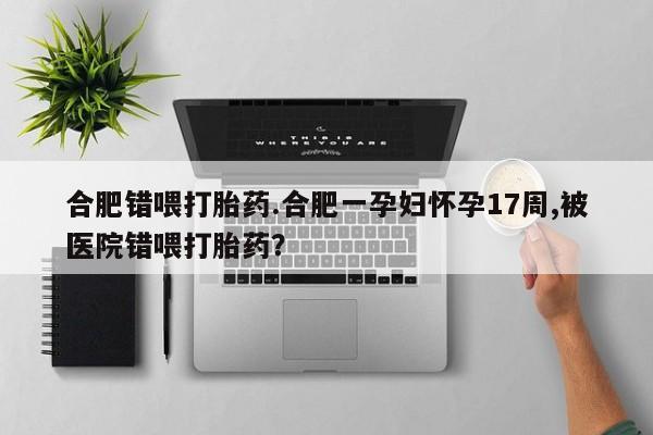 打胎药私人店联系方式合肥错喂打胎药.合肥一孕妇怀孕17周,被医院错喂打胎药？
