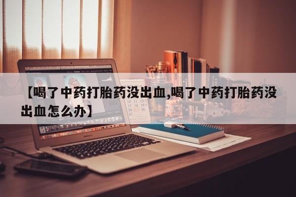 打胎药私人店联系方式【喝了中药打胎药没出血,喝了中药打胎药没出血怎么办】