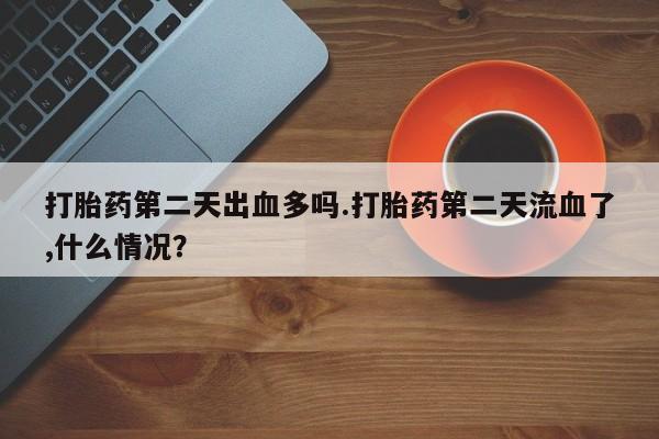 打胎药私人店联系方式打胎药第二天出血多吗.打胎药第二天流血了,什么情况？