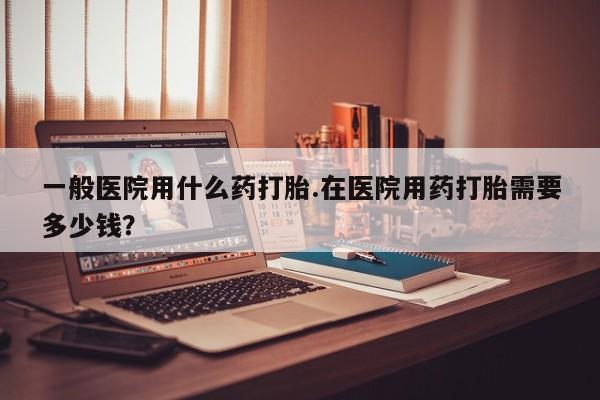 打胎药私人店联系方式一般医院用什么药打胎.在医院用药打胎需要多少钱？