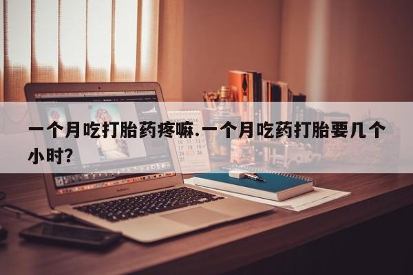 打胎药私人店联系方式一个月吃打胎药疼嘛.一个月吃药打胎要几个小时？