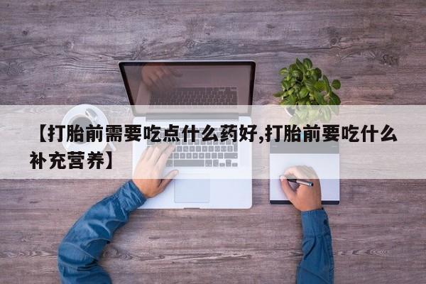 打胎药私人店联系方式【打胎前需要吃点什么药好,打胎前要吃什么补充营养】