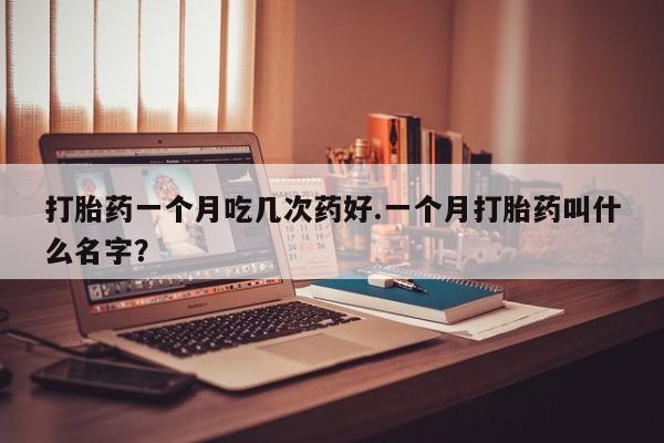 打胎药私人店联系方式打胎药一个月吃几次药好.一个月打胎药叫什么名字？