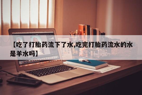 打胎药私人店联系方式【吃了打胎药流下了水,吃完打胎药流水的水是羊水吗】