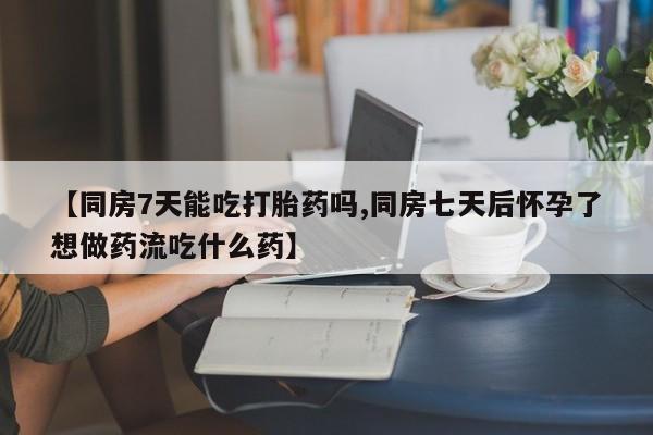 打胎药私人店联系方式【同房7天能吃打胎药吗,同房七天后怀孕了想做药流吃什么药】
