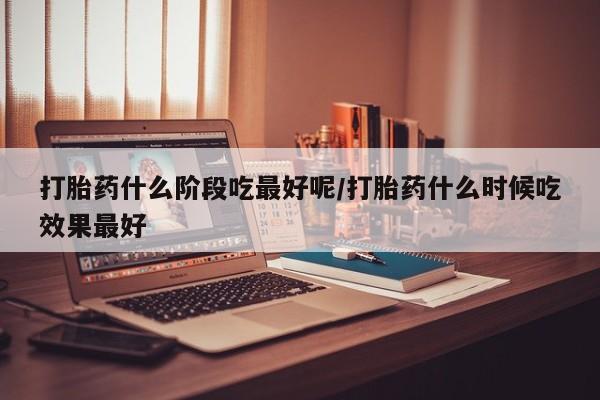 打胎药私人店联系方式打胎药什么阶段吃最好呢/打胎药什么时候吃效果最好