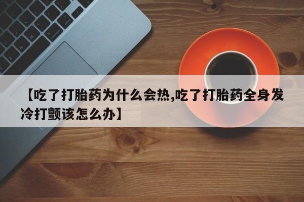打胎药私人店联系方式【吃了打胎药为什么会热,吃了打胎药全身发冷打颤该怎么办】