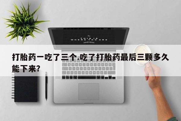 打胎药私人店联系方式打胎药一吃了三个.吃了打胎药最后三颗多久能下来？