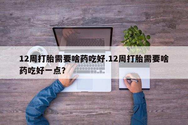 打胎药私人店联系方式12周打胎需要啥药吃好.12周打胎需要啥药吃好一点？