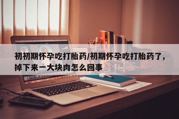 打胎药私人店联系方式初初期怀孕吃打胎药/初期怀孕吃打胎药了,掉下来一大块肉怎么回事