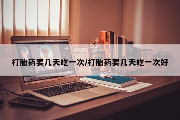 打胎药私人店联系方式打胎药要几天吃一次/打胎药要几天吃一次好
