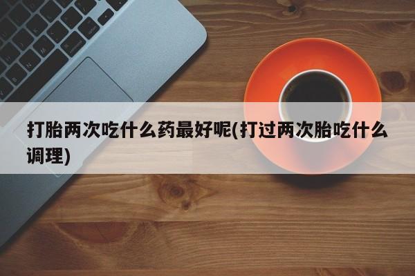 打胎药私人店联系方式打胎两次吃什么药最好呢(打过两次胎吃什么调理)
