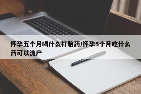 打胎药私人店联系方式怀孕五个月喝什么打胎药/怀孕5个月吃什么药可以流产