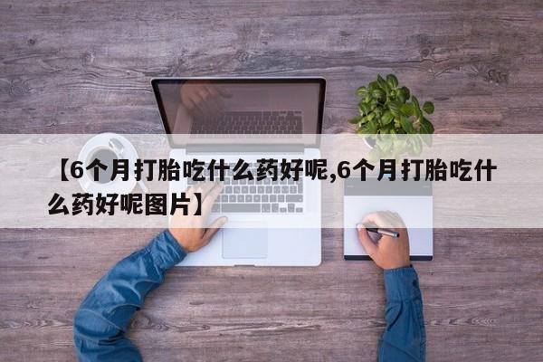 打胎药私人店联系方式【6个月打胎吃什么药好呢,6个月打胎吃什么药好呢图片】