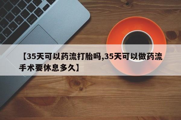 打胎药私人店联系方式【35天可以药流打胎吗,35天可以做药流手术要休息多久】