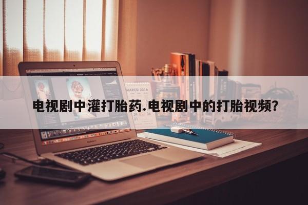 打胎药私人店联系方式电视剧中灌打胎药.电视剧中的打胎视频？