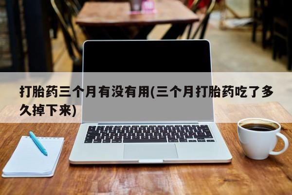 打胎药私人店联系方式打胎药三个月有没有用(三个月打胎药吃了多久掉下来)