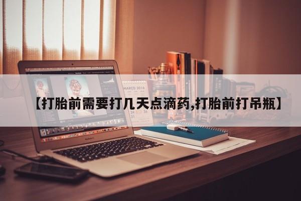 打胎药私人店联系方式【打胎前需要打几天点滴药,打胎前打吊瓶】
