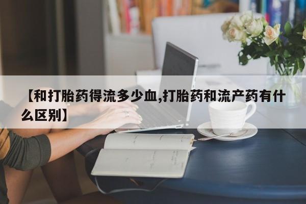 打胎药私人店联系方式【和打胎药得流多少血,打胎药和流产药有什么区别】