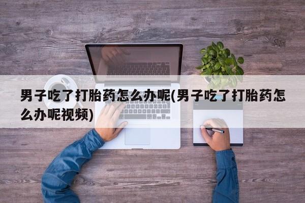 打胎药私人店联系方式男子吃了打胎药怎么办呢(男子吃了打胎药怎么办呢视频)