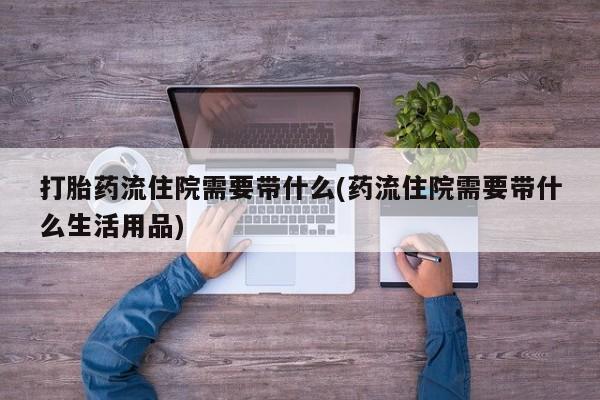 打胎药私人店联系方式打胎药流住院需要带什么(药流住院需要带什么生活用品)