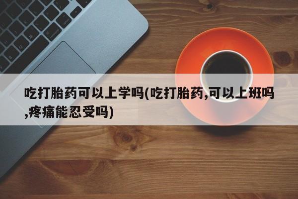 打胎药私人店联系方式吃打胎药可以上学吗(吃打胎药,可以上班吗,疼痛能忍受吗)