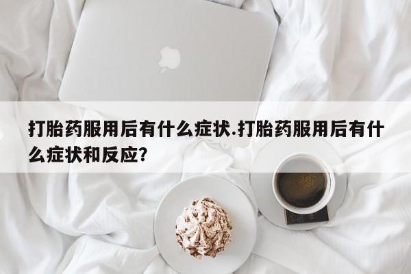 打胎药私人店联系方式打胎药服用后有什么症状.打胎药服用后有什么症状和反应？