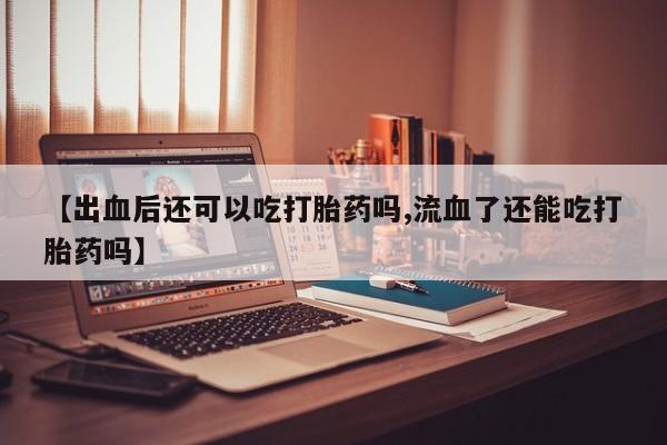 打胎药私人店联系方式【出血后还可以吃打胎药吗,流血了还能吃打胎药吗】