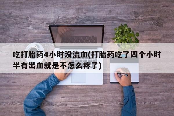 打胎药私人店联系方式吃打胎药4小时没流血(打胎药吃了四个小时半有出血就是不怎么疼了)