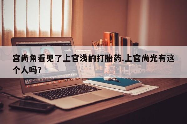 打胎药私人店联系方式宫尚角看见了上官浅的打胎药.上官尚光有这个人吗？