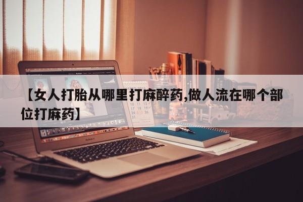 打胎药私人店联系方式【女人打胎从哪里打麻醉药,做人流在哪个部位打麻药】