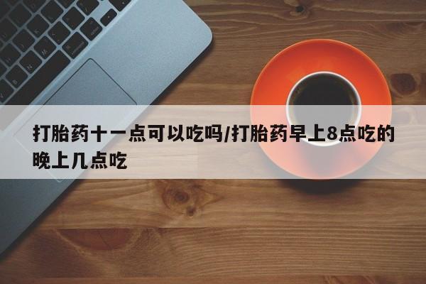 打胎药私人店联系方式打胎药十一点可以吃吗/打胎药早上8点吃的晚上几点吃