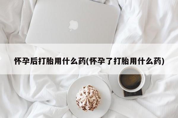 打胎药私人店联系方式怀孕后打胎用什么药(怀孕了打胎用什么药)