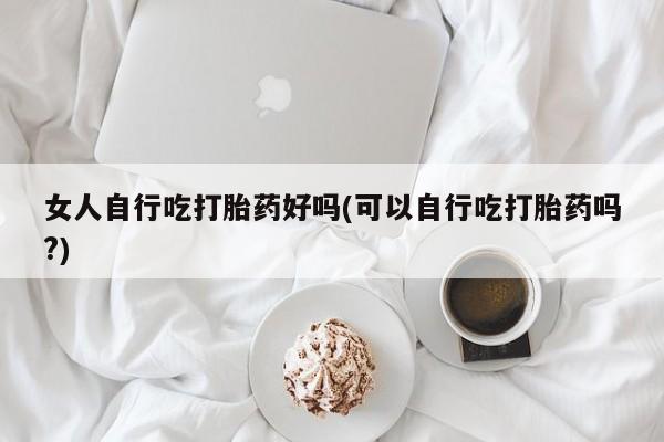 打胎药私人店联系方式女人自行吃打胎药好吗(可以自行吃打胎药吗?)