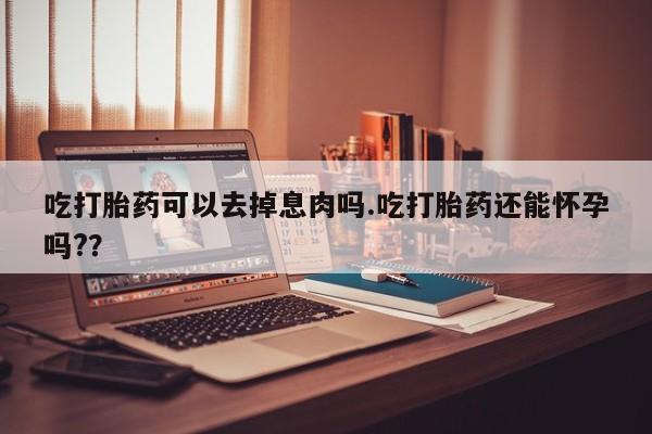 打胎药私人店联系方式吃打胎药可以去掉息肉吗.吃打胎药还能怀孕吗?？