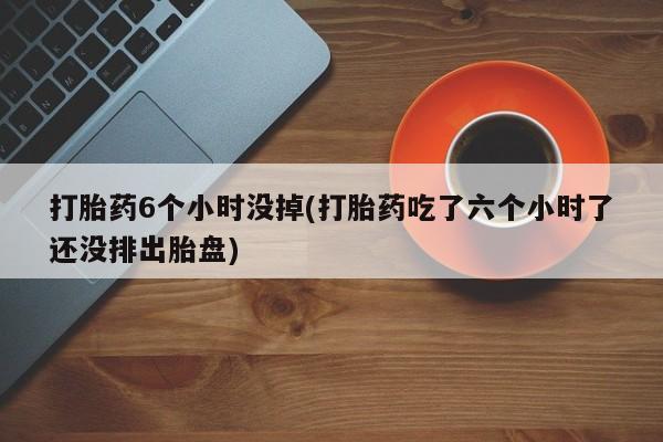 打胎药私人店联系方式打胎药6个小时没掉(打胎药吃了六个小时了还没排出胎盘)