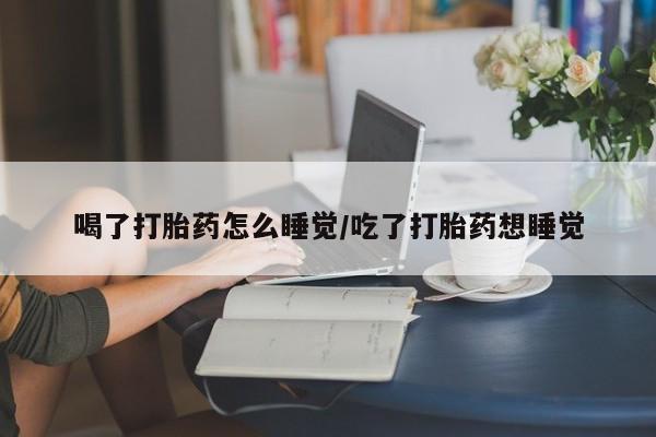 打胎药私人店联系方式喝了打胎药怎么睡觉/吃了打胎药想睡觉