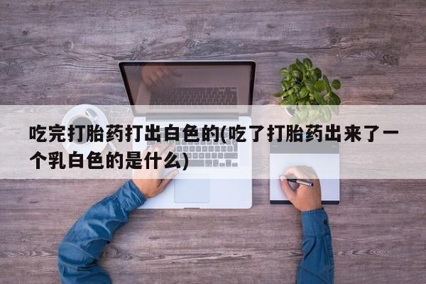 打胎药私人店联系方式吃完打胎药打出白色的(吃了打胎药出来了一个乳白色的是什么)