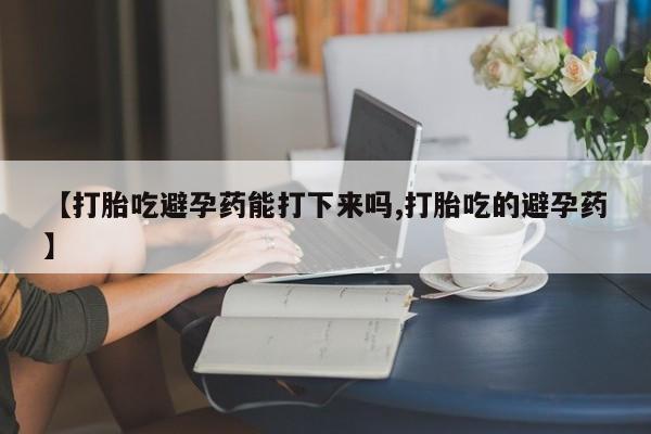 打胎药私人店联系方式【打胎吃避孕药能打下来吗,打胎吃的避孕药】