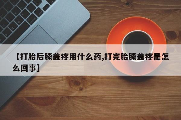 打胎药私人店联系方式【打胎后膝盖疼用什么药,打完胎膝盖疼是怎么回事】